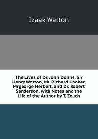 The Lives of Dr. John Donne, Sir Henry Wotton, Mr. Richard Hooker, Mrgeorge Herbert, and Dr. Robert Sanderson. with Notes and the Life of the Author by T, Zouch