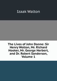 The Lives of John Donne: Sir Henry Wolton, Mr. Richard Hooker, Mr. George Herbert, and Dr. Robert Sanderson, Volume 1