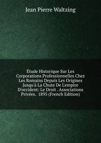 ?tude Historique Sur Les Corporations Professionnelles Chez Les Romains Depuis Les Origines Jusqu'? La Chute De L'empire D'occident: Le Droit . Associations Priv?es. 1895 (French Edition)
