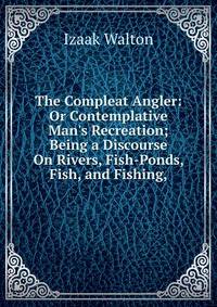 The Compleat Angler: Or Contemplative Man's Recreation; Being a Discourse On Rivers, Fish-Ponds, Fish, and Fishing,