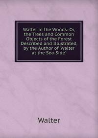 Walter in the Woods: Or, the Trees and Common Objects of the Forest Described and Illustrated, by the Author of 'walter at the Sea-Side'.