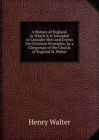 A History of England, in Which It Is Intended to Consider Men and Events On Christian Principles, by a Clergyman of the Church of England H. Walter.