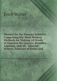 Manual for the Essence Industry: Comprising the Most Modern Methods for Making All Kinds of Essences for Liquors, Brandies, Liqueurs, and All . Mineral Waters; Essences of Fruits and