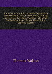 Know Your Own Ship: A Simple Explanation of the Stability, Trim, Construction, Tonnage and Freeboard of Ships, Together with a Fully Worked Out Set of . for the Use of Ships' Officers, Superin