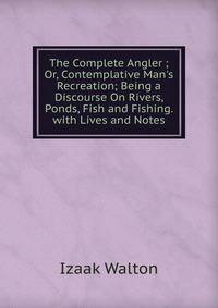 The Complete Angler ; Or, Contemplative Man's Recreation; Being a Discourse On Rivers, Ponds, Fish and Fishing. with Lives and Notes