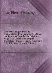 ?tude Historique Sur Les Corporations Professionnelles Chez Les Romains Depuis Les Origines Jusqu'? La Chute De L'empire D'occident: Indices. Liste . Fun?raire Et Public, Leu (French Edition)