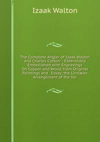 The Complete Angler of Izaak Walton and Charles Cotton: : Extensively Embellished with Engravings On Copper and Wood, from Original Paintings and . Essay; the Linn?an Arrangement of the Var