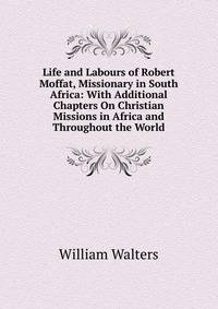 Life and Labours of Robert Moffat, Missionary in South Africa: With Additional Chapters On Christian Missions in Africa and Throughout the World