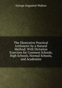 The Illustrative Practical Arithmetic by a Natural Method: With Dictation Exercises for Common Schools, High Schools, Normal Schools, and Academies
