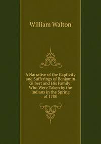 A Narrative of the Captivity and Sufferings of Benjamin Gilbert and His Family: Who Were Taken by the Indians in the Spring of 1780