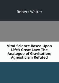 Vital Science Based Upon Life's Great Law: The Analogue of Gravitation; Agnosticism Refuted