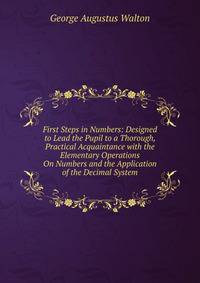 First Steps in Numbers: Designed to Lead the Pupil to a Thorough, Practical Acquaintance with the Elementary Operations On Numbers and the Application of the Decimal System