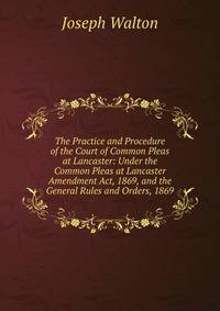 The Practice and Procedure of the Court of Common Pleas at Lancaster: Under the Common Pleas at Lancaster Amendment Act, 1869, and the General Rules and Orders, 1869