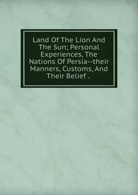 Land Of The Lion And The Sun; Personal Experiences, The Nations Of Persia--their Manners, Customs, And Their Belief . .