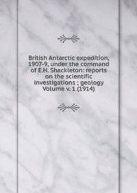 British Antarctic expedition, 1907-9, under the command of E.H. Shackleton: reports on the scientific investigations ; geology Volume v. 1 (1914)