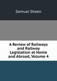 A Review of Railways and Railway Legislation at Home and Abroad, Volume 4
