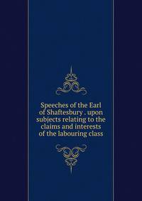 Speeches of the Earl of Shaftesbury . upon subjects relating to the claims and interests of the labouring class
