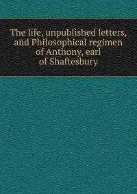 The life, unpublished letters, and Philosophical regimen of Anthony, earl of Shaftesbury