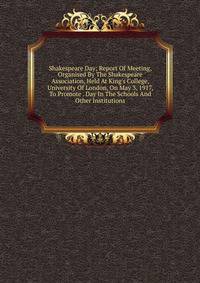 Shakespeare Day; Report Of Meeting, Organised By The Shakespeare Association, Held At King's College, University Of London, On May 3, 1917, To Promote . Day In The Schools And Other Institutions