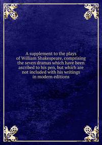 A supplement to the plays of William Shakespeare, comprising the seven dramas which have been ascribed to his pen, but which are not included with his writings in modern editions