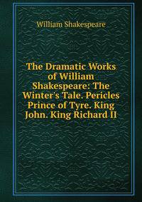 The Dramatic Works of William Shakespeare: The Winter's Tale. Pericles Prince of Tyre. King John. King Richard II