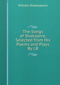 The Songs of Shakspere, Selected from His Poems and Plays By J.B