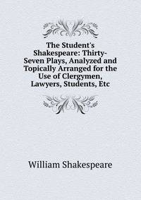 The Student's Shakespeare: Thirty-Seven Plays, Analyzed and Topically Arranged for the Use of Clergymen, Lawyers, Students, Etc