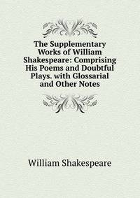 The Supplementary Works of William Shakespeare: Comprising His Poems and Doubtful Plays. with Glossarial and Other Notes