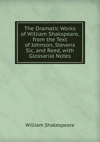 The Dramatic Works of William Shakspeare, from the Text of Johnson, Stevens Sic, and Reed, with Glossarial Notes