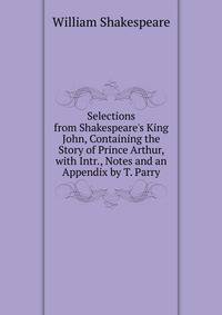 Selections from Shakespeare's King John, Containing the Story of Prince Arthur, with Intr., Notes and an Appendix by T. Parry