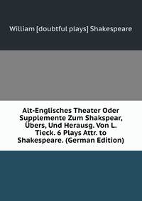 Alt-Englisches Theater Oder Supplemente Zum Shakspear, Ubers, Und Herausg. Von L. Tieck. 6 Plays Attr. to Shakespeare. (German Edition)