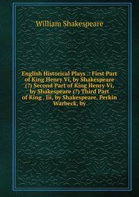 English Historical Plays .: First Part of King Henry Vi, by Shakespeare (?) Second Part of King Henry Vi, by Shakespeare (?) Third Part of King . Iii, by Shakespeare. Perkin Warbeck, by