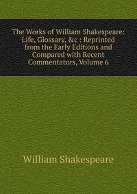 The Works of William Shakespeare: Life, Glossary, &amp;c : Reprinted from the Early Editions and Compared with Recent Commentators, Volume 6