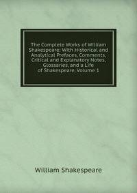 The Complete Works of William Shakespeare: With Historical and Analytical Prefaces, Comments, Critical and Explanatory Notes, Glossaries, and a Life of Shakespeare, Volume 1