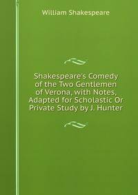 Shakespeare's Comedy of the Two Gentlemen of Verona, with Notes, Adapted for Scholastic Or Private Study by J. Hunter