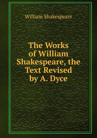 The Works of William Shakespeare, the Text Revised by A. Dyce