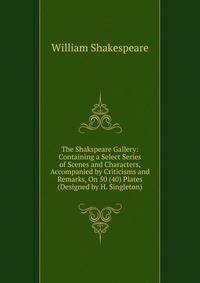 The Shakspeare Gallery: Containing a Select Series of Scenes and Characters, Accompanied by Criticisms and Remarks, On 50 (40) Plates (Designed by H. Singleton).