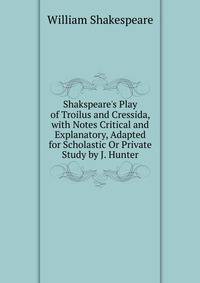Shakspeare's Play of Troilus and Cressida, with Notes Critical and Explanatory, Adapted for Scholastic Or Private Study by J. Hunter