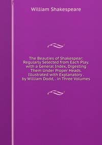 The Beauties of Shakespear: Regularly Selected from Each Play. with a General Index, Digesting Them Under Proper Heads. Illustrated with Explanatory . by William Dodd, . in Three Volumes