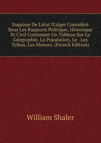 Esquisse De L'?tat D'alger Consid?r? Sous Les Rapports Politique, Historique Et Civil Contenant Un Tableau Sur La G?ographie, La Population, Le . Les Tribus, Les Moeurs, (French Edition)