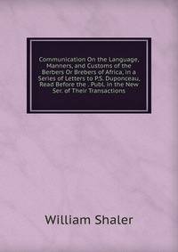 Communication On the Language, Manners, and Customs of the Berbers Or Brebers of Africa, in a Series of Letters to P.S. Duponceau, Read Before the . Publ. in the New Ser. of Their Transactions