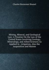 Mining, Mineral, and Geological Law: A Treatise On the Law of the United States Involving Geology, Mineralogy, and Allied Sciences As Applied in . Litigation, Also the Acquisition and Mainte