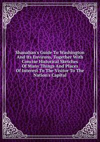 Shanahan's Guide To Washington And Its Environs, Together With Concise Historical Sketches Of Many Things And Places Of Interest To The Visitor To The Nation's Capital