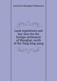 Land regulations and bye-laws for the foreign settlement of Shanghai, north of the Yang-king-pang
