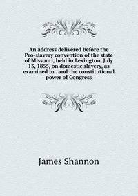 An address delivered before the Pro-slavery convention of the state of Missouri, held in Lexington, July 13, 1855, on domestic slavery, as examined in . and the constitutional power of Congress