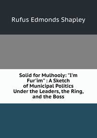 Solid for Mulhooly: "I'm Fur'im" : A Sketch of Municipal Politics Under the Leaders, the Ring, and the Boss