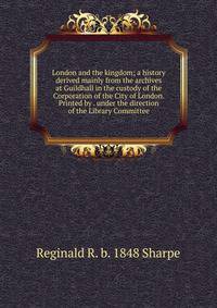 London and the kingdom; a history derived mainly from the archives at Guildhall in the custody of the Corporation of the City of London. Printed by . under the direction of the Library Committee