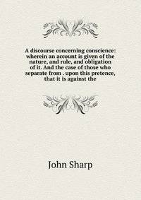 A discourse concerning conscience: wherein an account is given of the nature, and rule, and obligation of it. And the case of those who separate from . upon this pretence, that it is against the