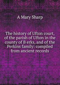 The history of Ufton court, of the parish of Ufton in the county of B erks, and of the Perkins family: compiled from ancient records