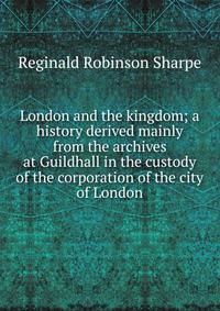 London and the kingdom; a history derived mainly from the archives at Guildhall in the custody of the corporation of the city of London